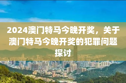 2024年澳門特馬今晚,關(guān)于澳門特馬今晚與違法犯罪問題的探討